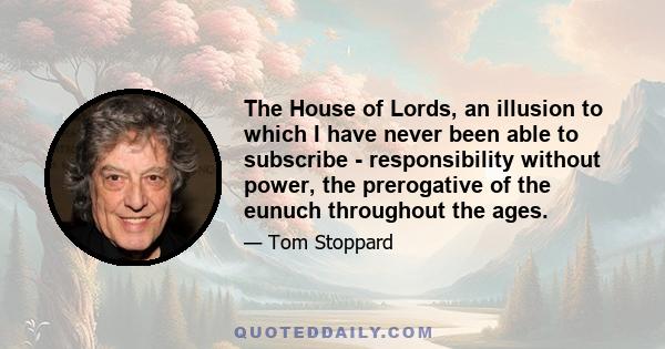 The House of Lords, an illusion to which I have never been able to subscribe - responsibility without power, the prerogative of the eunuch throughout the ages.