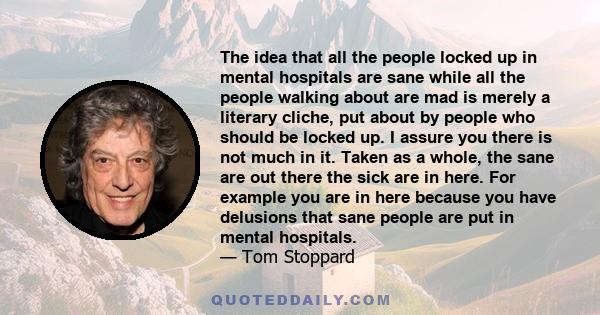 The idea that all the people locked up in mental hospitals are sane while all the people walking about are mad is merely a literary cliche, put about by people who should be locked up. I assure you there is not much in