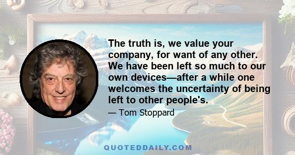 The truth is, we value your company, for want of any other. We have been left so much to our own devices—after a while one welcomes the uncertainty of being left to other people's.