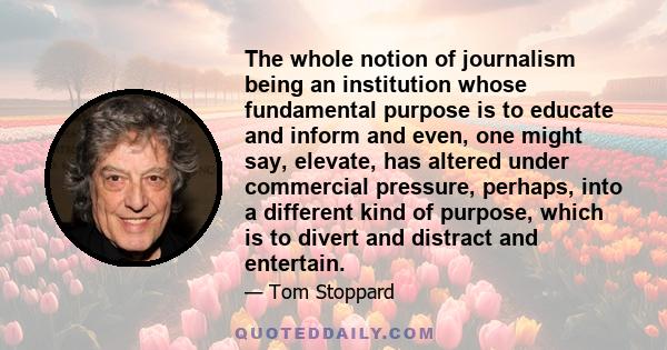 The whole notion of journalism being an institution whose fundamental purpose is to educate and inform and even, one might say, elevate, has altered under commercial pressure, perhaps, into a different kind of purpose,