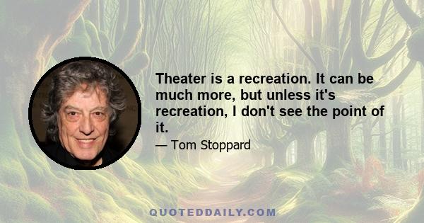 Theater is a recreation. It can be much more, but unless it's recreation, I don't see the point of it.