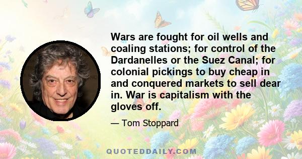 Wars are fought for oil wells and coaling stations; for control of the Dardanelles or the Suez Canal; for colonial pickings to buy cheap in and conquered markets to sell dear in. War is capitalism with the gloves off.