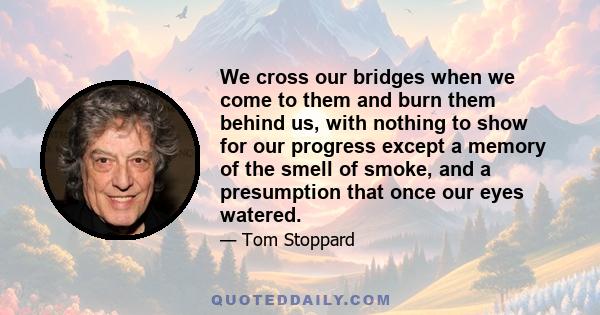 We cross our bridges when we come to them and burn them behind us, with nothing to show for our progress except a memory of the smell of smoke, and a presumption that once our eyes watered.