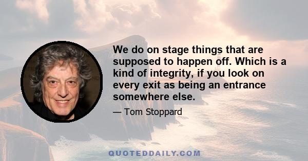 We do on stage things that are supposed to happen off. Which is a kind of integrity, if you look on every exit as being an entrance somewhere else.