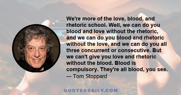 We're more of the love, blood, and rhetoric school. Well, we can do you blood and love without the rhetoric, and we can do you blood and rhetoric without the love, and we can do you all three concurrent or consecutive.