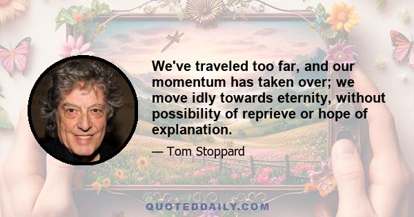 We've traveled too far, and our momentum has taken over; we move idly towards eternity, without possibility of reprieve or hope of explanation.