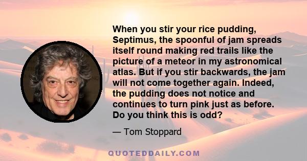 When you stir your rice pudding, Septimus, the spoonful of jam spreads itself round making red trails like the picture of a meteor in my astronomical atlas. But if you stir backwards, the jam will not come together