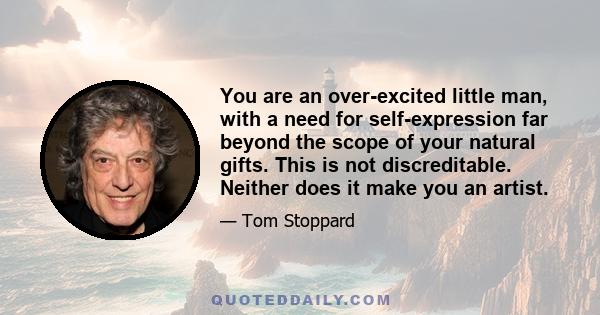 You are an over-excited little man, with a need for self-expression far beyond the scope of your natural gifts. This is not discreditable. Neither does it make you an artist.