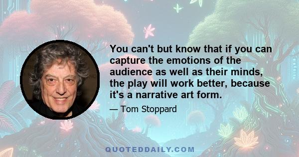 You can't but know that if you can capture the emotions of the audience as well as their minds, the play will work better, because it's a narrative art form.