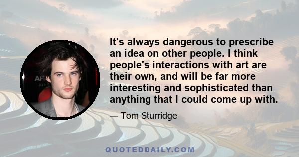 It's always dangerous to prescribe an idea on other people. I think people's interactions with art are their own, and will be far more interesting and sophisticated than anything that I could come up with.