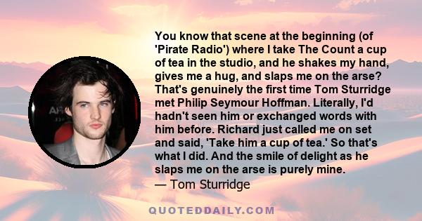 You know that scene at the beginning (of 'Pirate Radio') where I take The Count a cup of tea in the studio, and he shakes my hand, gives me a hug, and slaps me on the arse? That's genuinely the first time Tom Sturridge