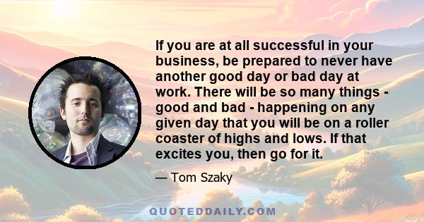 If you are at all successful in your business, be prepared to never have another good day or bad day at work. There will be so many things - good and bad - happening on any given day that you will be on a roller coaster 