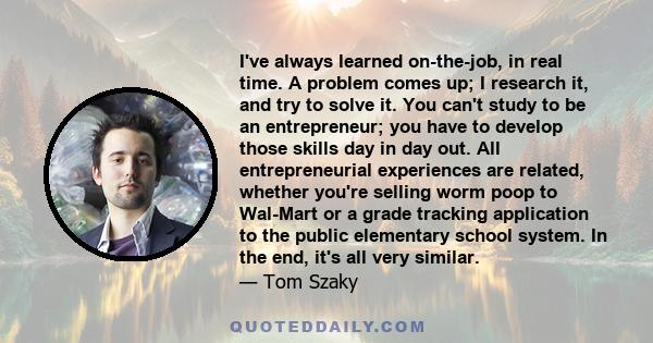 I've always learned on-the-job, in real time. A problem comes up; I research it, and try to solve it. You can't study to be an entrepreneur; you have to develop those skills day in day out. All entrepreneurial