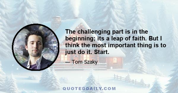 The challenging part is in the beginning; its a leap of faith. But I think the most important thing is to just do it. Start.