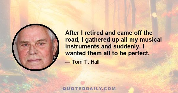 After I retired and came off the road, I gathered up all my musical instruments and suddenly, I wanted them all to be perfect.