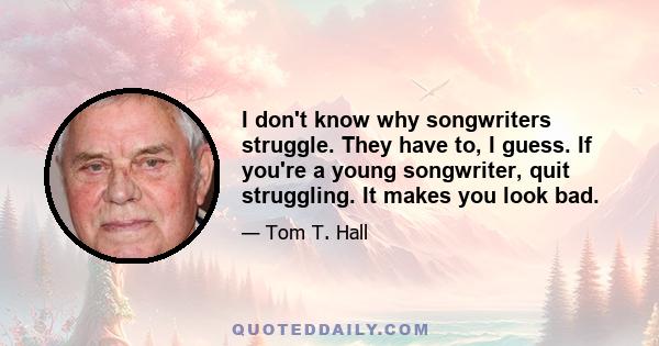 I don't know why songwriters struggle. They have to, I guess. If you're a young songwriter, quit struggling. It makes you look bad.