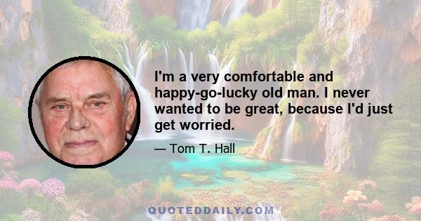 I'm a very comfortable and happy-go-lucky old man. I never wanted to be great, because I'd just get worried.