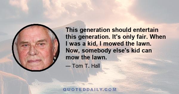 This generation should entertain this generation. It's only fair. When I was a kid, I mowed the lawn. Now, somebody else's kid can mow the lawn.