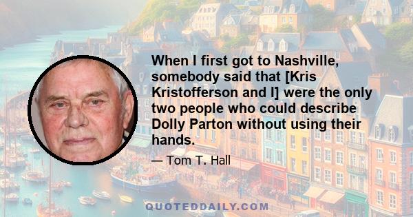 When I first got to Nashville, somebody said that [Kris Kristofferson and I] were the only two people who could describe Dolly Parton without using their hands.