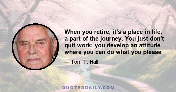 When you retire, it's a place in life, a part of the journey. You just don't quit work; you develop an attitude where you can do what you please