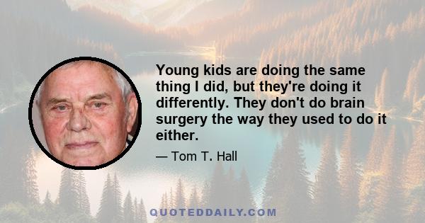 Young kids are doing the same thing I did, but they're doing it differently. They don't do brain surgery the way they used to do it either.