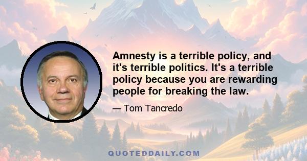 Amnesty is a terrible policy, and it's terrible politics. It's a terrible policy because you are rewarding people for breaking the law.