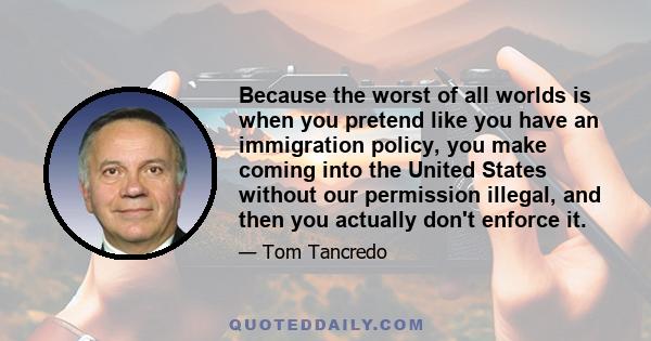 Because the worst of all worlds is when you pretend like you have an immigration policy, you make coming into the United States without our permission illegal, and then you actually don't enforce it.