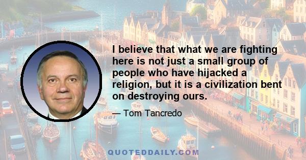 I believe that what we are fighting here is not just a small group of people who have hijacked a religion, but it is a civilization bent on destroying ours.