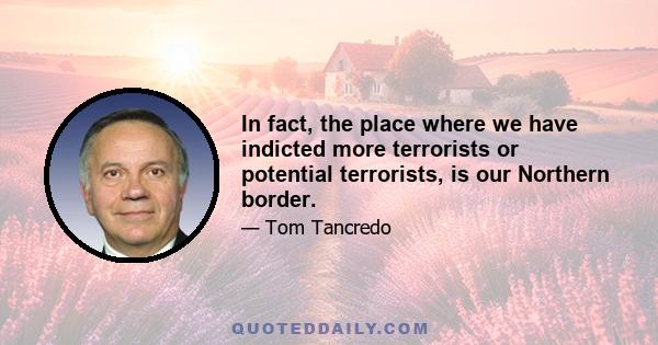 In fact, the place where we have indicted more terrorists or potential terrorists, is our Northern border.