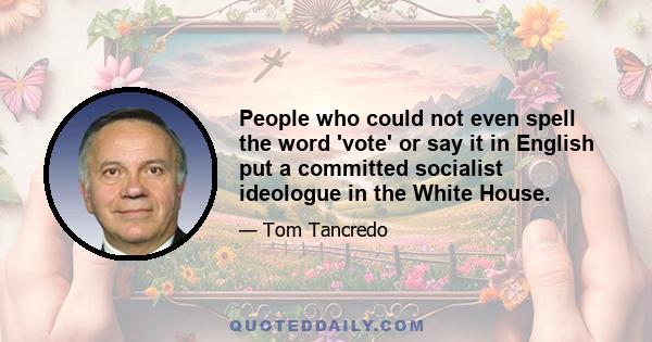 People who could not even spell the word 'vote' or say it in English put a committed socialist ideologue in the White House.