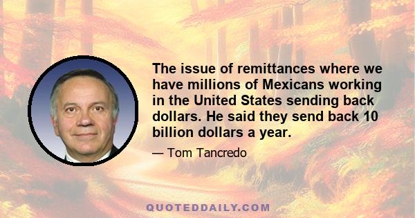 The issue of remittances where we have millions of Mexicans working in the United States sending back dollars. He said they send back 10 billion dollars a year.