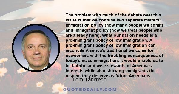 The problem with much of the debate over this issue is that we confuse two separate matters: immigration policy (how many people we admit) and immigrant policy (how we treat people who are already here). What our nation 