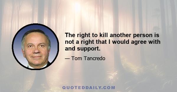 The right to kill another person is not a right that I would agree with and support.