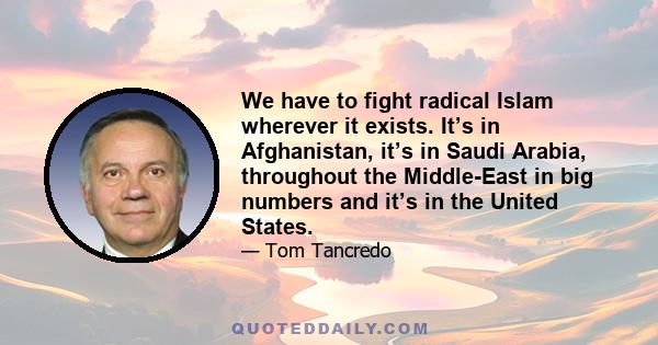 We have to fight radical Islam wherever it exists. It’s in Afghanistan, it’s in Saudi Arabia, throughout the Middle-East in big numbers and it’s in the United States.