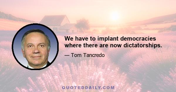 We have to implant democracies where there are now dictatorships.