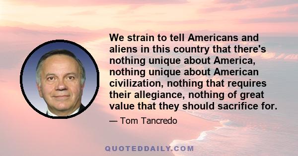 We strain to tell Americans and aliens in this country that there's nothing unique about America, nothing unique about American civilization, nothing that requires their allegiance, nothing of great value that they