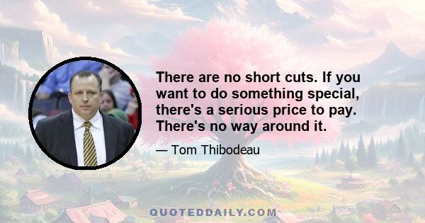 There are no short cuts. If you want to do something special, there's a serious price to pay. There's no way around it.