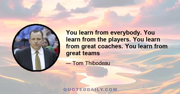 You learn from everybody. You learn from the players. You learn from great coaches. You learn from great teams