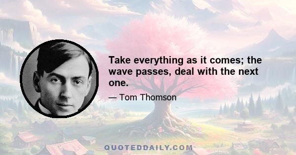 Take everything as it comes; the wave passes, deal with the next one.