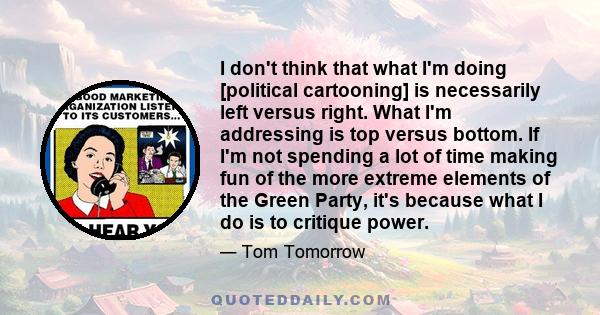 I don't think that what I'm doing [political cartooning] is necessarily left versus right. What I'm addressing is top versus bottom. If I'm not spending a lot of time making fun of the more extreme elements of the Green 