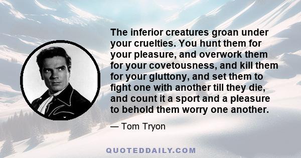 The inferior creatures groan under your cruelties. You hunt them for your pleasure, and overwork them for your covetousness, and kill them for your gluttony, and set them to fight one with another till they die, and