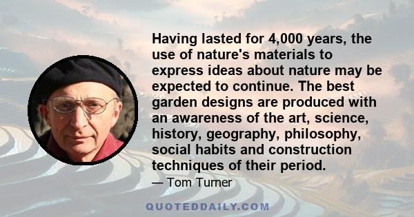 Having lasted for 4,000 years, the use of nature's materials to express ideas about nature may be expected to continue. The best garden designs are produced with an awareness of the art, science, history, geography,