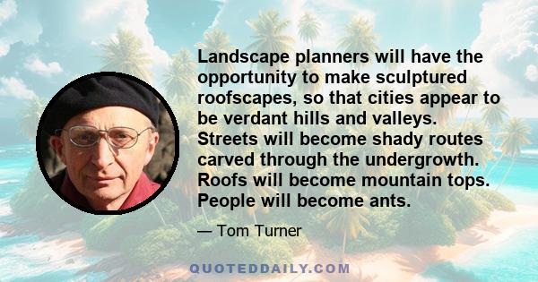 Landscape planners will have the opportunity to make sculptured roofscapes, so that cities appear to be verdant hills and valleys. Streets will become shady routes carved through the undergrowth. Roofs will become