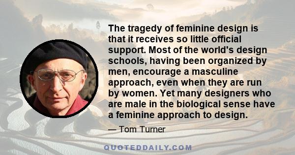 The tragedy of feminine design is that it receives so little official support. Most of the world's design schools, having been organized by men, encourage a masculine approach, even when they are run by women. Yet many