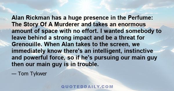 Alan Rickman has a huge presence in the Perfume: The Story Of A Murderer and takes an enormous amount of space with no effort. I wanted somebody to leave behind a strong impact and be a threat for Grenouille. When Alan