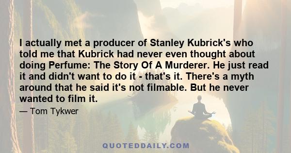 I actually met a producer of Stanley Kubrick's who told me that Kubrick had never even thought about doing Perfume: The Story Of A Murderer. He just read it and didn't want to do it - that's it. There's a myth around