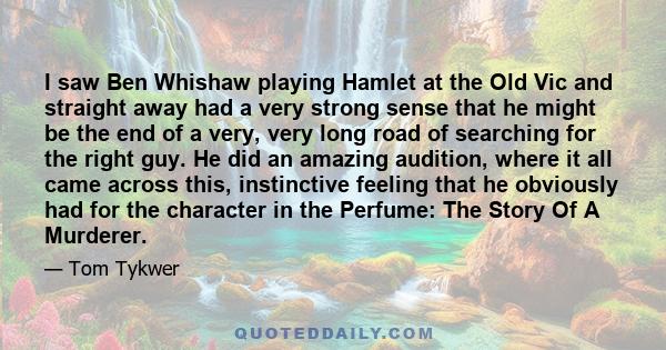 I saw Ben Whishaw playing Hamlet at the Old Vic and straight away had a very strong sense that he might be the end of a very, very long road of searching for the right guy. He did an amazing audition, where it all came