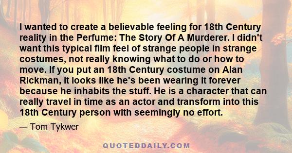 I wanted to create a believable feeling for 18th Century reality in the Perfume: The Story Of A Murderer. I didn't want this typical film feel of strange people in strange costumes, not really knowing what to do or how