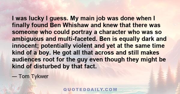 I was lucky I guess. My main job was done when I finally found Ben Whishaw and knew that there was someone who could portray a character who was so ambiguous and multi-faceted. Ben is equally dark and innocent;