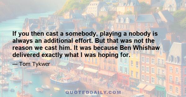 If you then cast a somebody, playing a nobody is always an additional effort. But that was not the reason we cast him. It was because Ben Whishaw delivered exactly what I was hoping for.